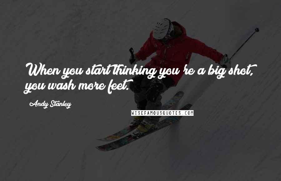 Andy Stanley Quotes: When you start thinking you're a big shot, you wash more feet.