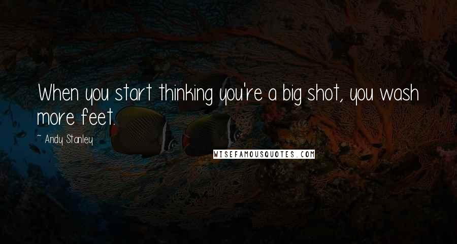 Andy Stanley Quotes: When you start thinking you're a big shot, you wash more feet.