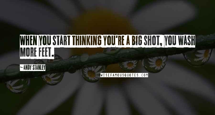 Andy Stanley Quotes: When you start thinking you're a big shot, you wash more feet.