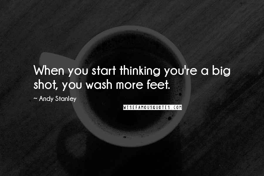 Andy Stanley Quotes: When you start thinking you're a big shot, you wash more feet.