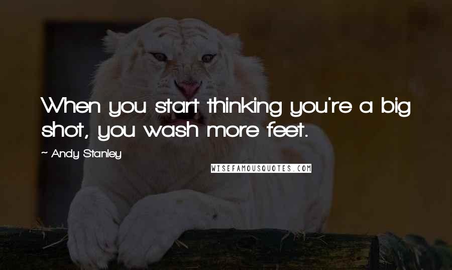 Andy Stanley Quotes: When you start thinking you're a big shot, you wash more feet.