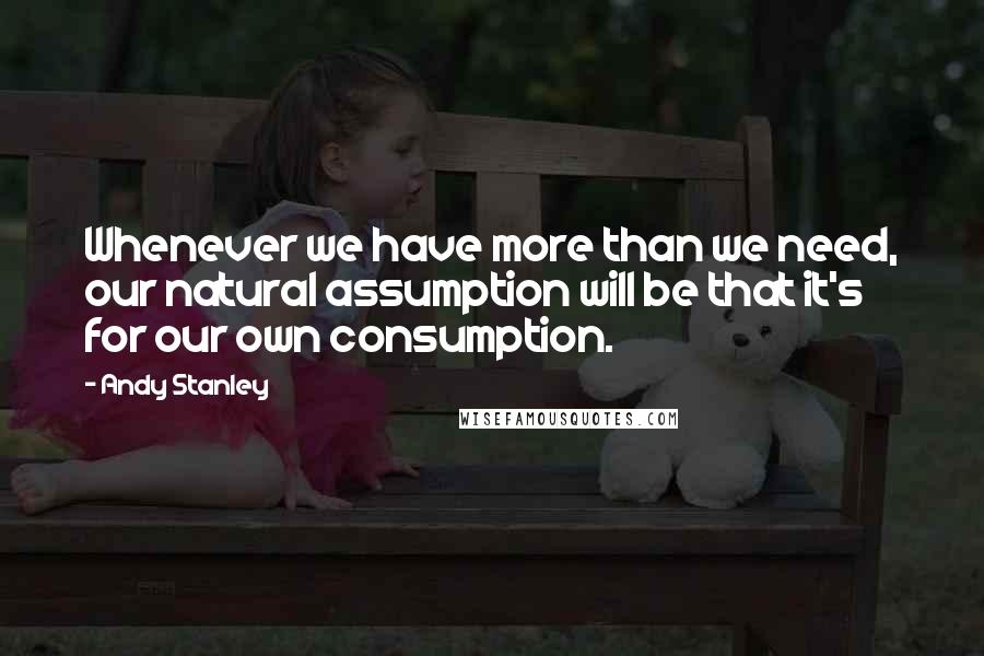 Andy Stanley Quotes: Whenever we have more than we need, our natural assumption will be that it's for our own consumption.