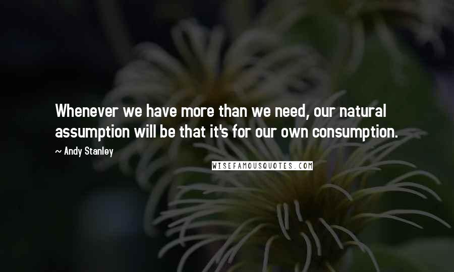 Andy Stanley Quotes: Whenever we have more than we need, our natural assumption will be that it's for our own consumption.