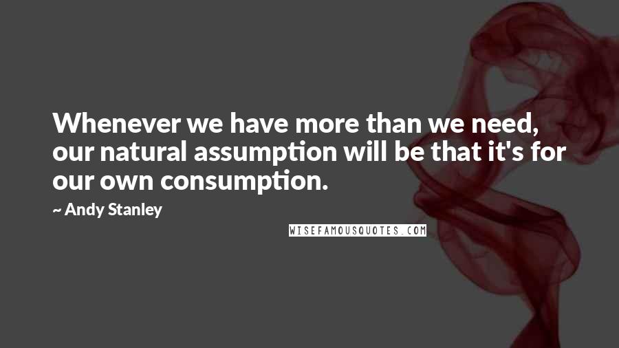 Andy Stanley Quotes: Whenever we have more than we need, our natural assumption will be that it's for our own consumption.