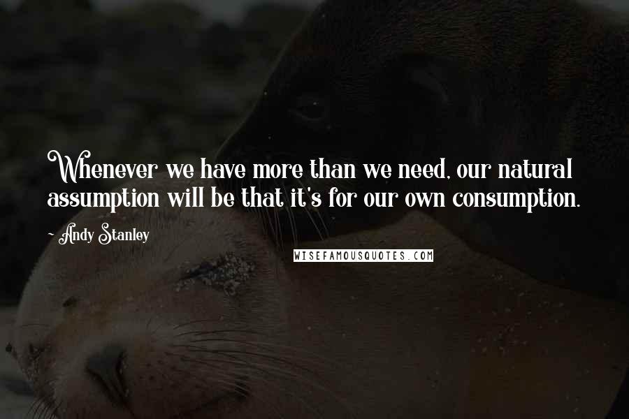Andy Stanley Quotes: Whenever we have more than we need, our natural assumption will be that it's for our own consumption.