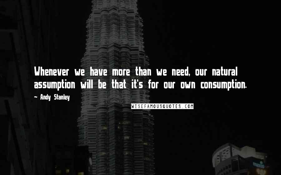 Andy Stanley Quotes: Whenever we have more than we need, our natural assumption will be that it's for our own consumption.