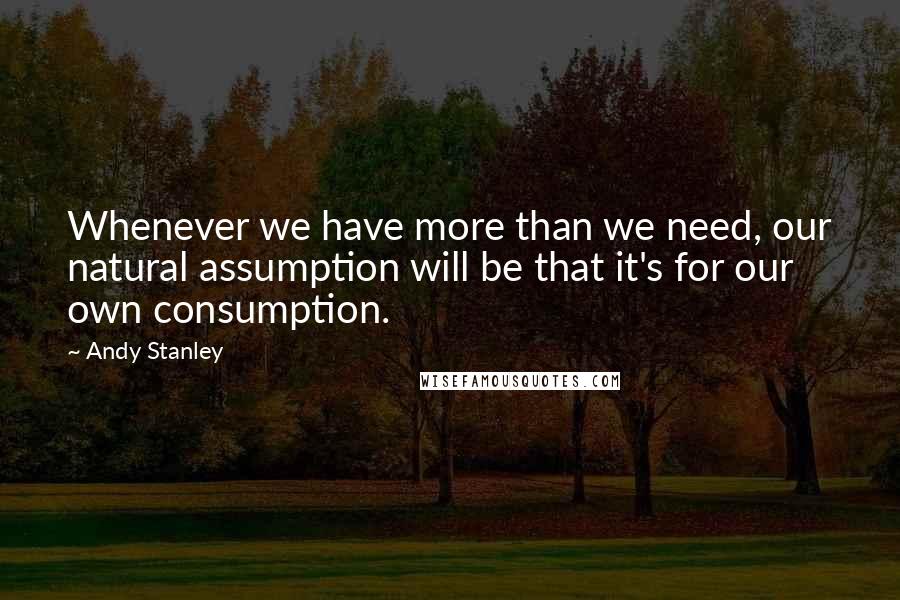 Andy Stanley Quotes: Whenever we have more than we need, our natural assumption will be that it's for our own consumption.