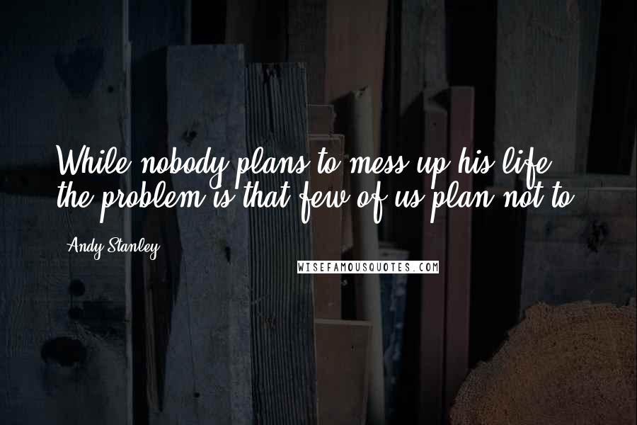 Andy Stanley Quotes: While nobody plans to mess up his life, the problem is that few of us plan not to.