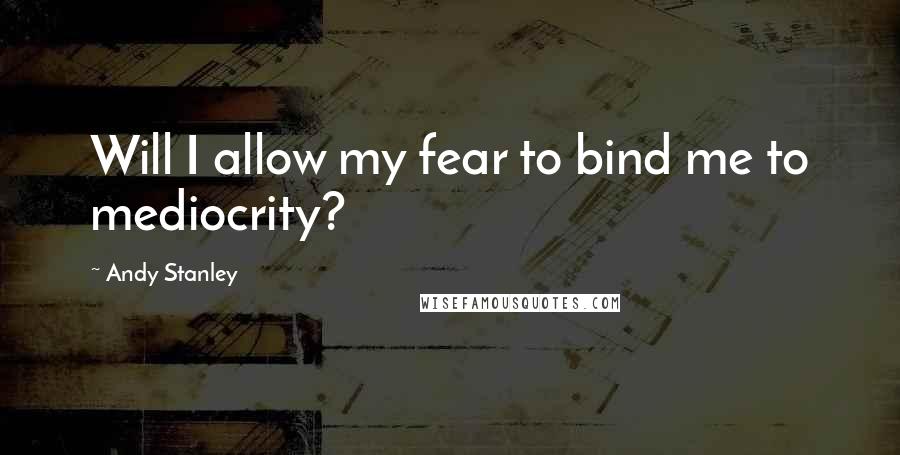 Andy Stanley Quotes: Will I allow my fear to bind me to mediocrity?