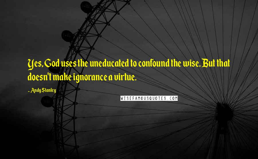 Andy Stanley Quotes: Yes, God uses the uneducated to confound the wise. But that doesn't make ignorance a virtue.
