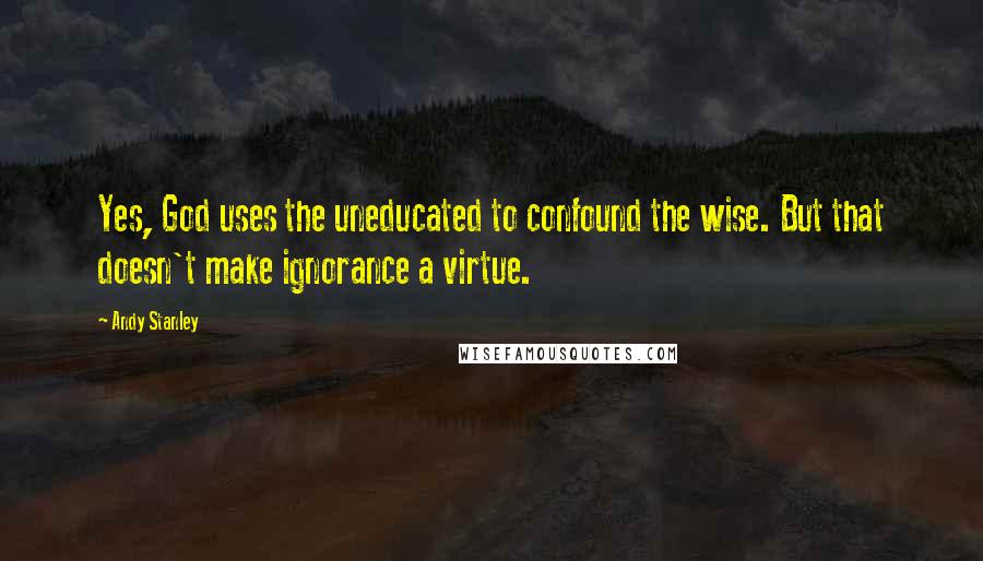 Andy Stanley Quotes: Yes, God uses the uneducated to confound the wise. But that doesn't make ignorance a virtue.