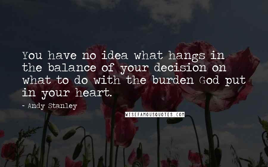 Andy Stanley Quotes: You have no idea what hangs in the balance of your decision on what to do with the burden God put in your heart.