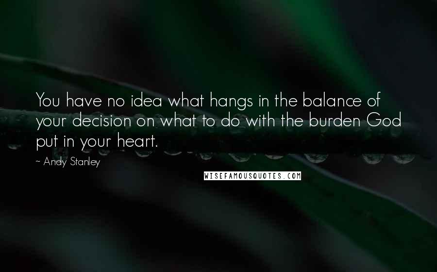 Andy Stanley Quotes: You have no idea what hangs in the balance of your decision on what to do with the burden God put in your heart.