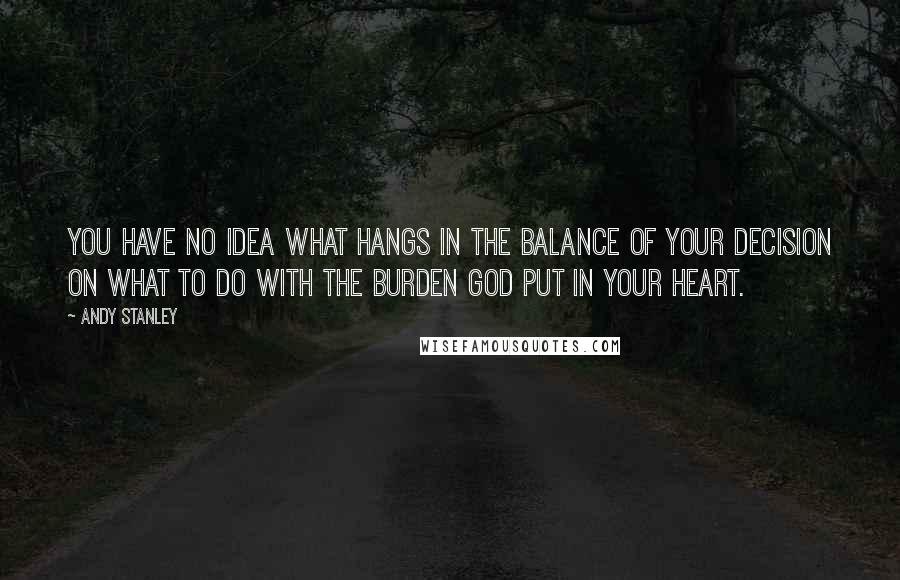 Andy Stanley Quotes: You have no idea what hangs in the balance of your decision on what to do with the burden God put in your heart.