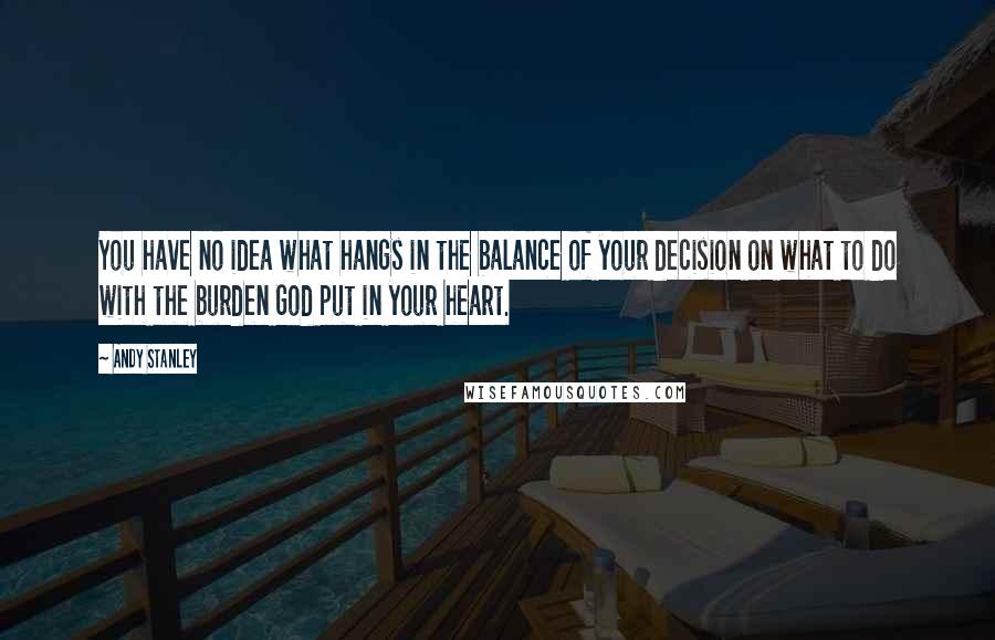 Andy Stanley Quotes: You have no idea what hangs in the balance of your decision on what to do with the burden God put in your heart.