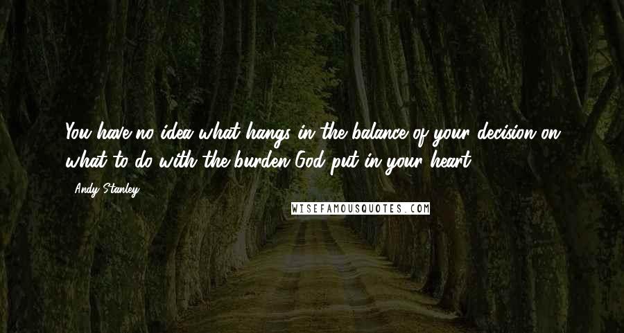 Andy Stanley Quotes: You have no idea what hangs in the balance of your decision on what to do with the burden God put in your heart.