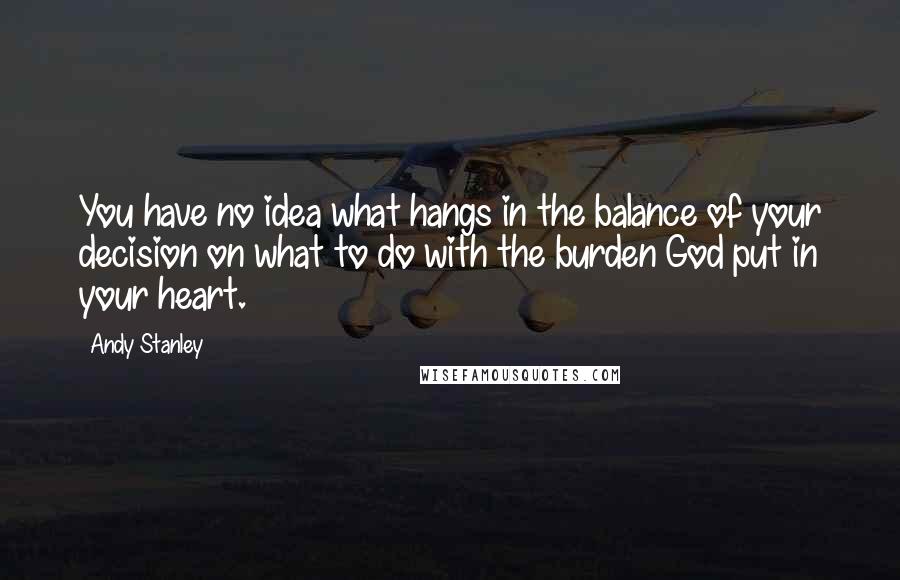 Andy Stanley Quotes: You have no idea what hangs in the balance of your decision on what to do with the burden God put in your heart.