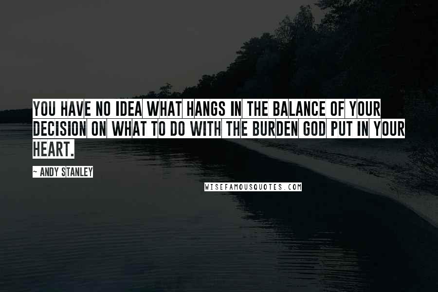 Andy Stanley Quotes: You have no idea what hangs in the balance of your decision on what to do with the burden God put in your heart.