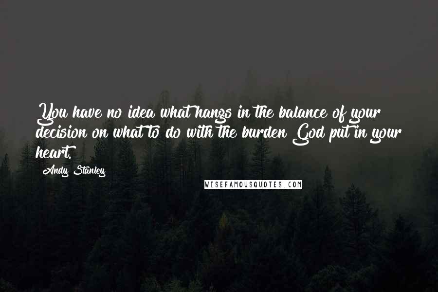 Andy Stanley Quotes: You have no idea what hangs in the balance of your decision on what to do with the burden God put in your heart.