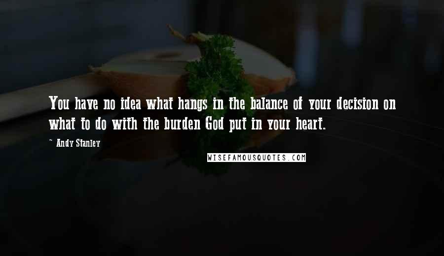 Andy Stanley Quotes: You have no idea what hangs in the balance of your decision on what to do with the burden God put in your heart.