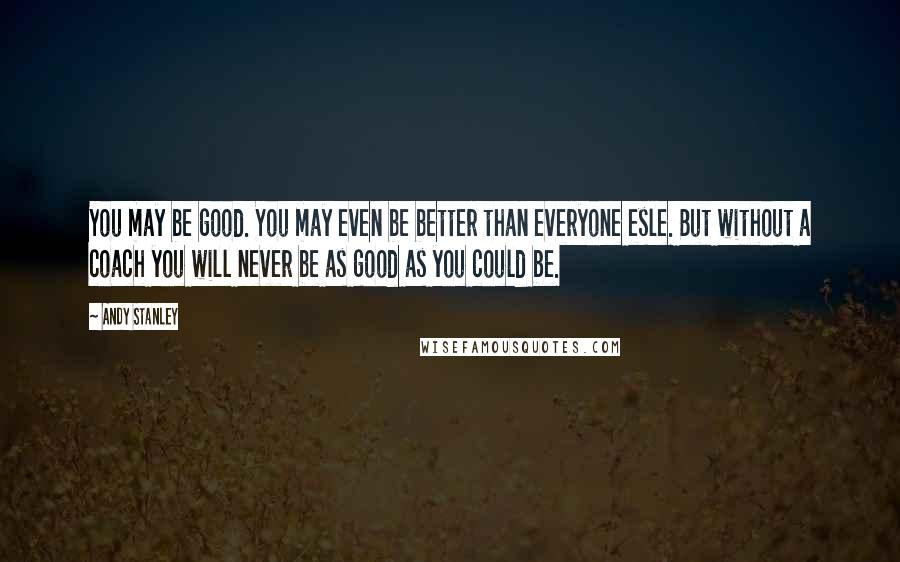 Andy Stanley Quotes: You may be good. You may even be better than everyone esle. But without a coach you will never be as good as you could be.