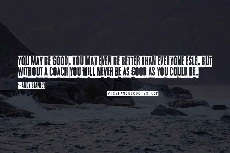 Andy Stanley Quotes: You may be good. You may even be better than everyone esle. But without a coach you will never be as good as you could be.