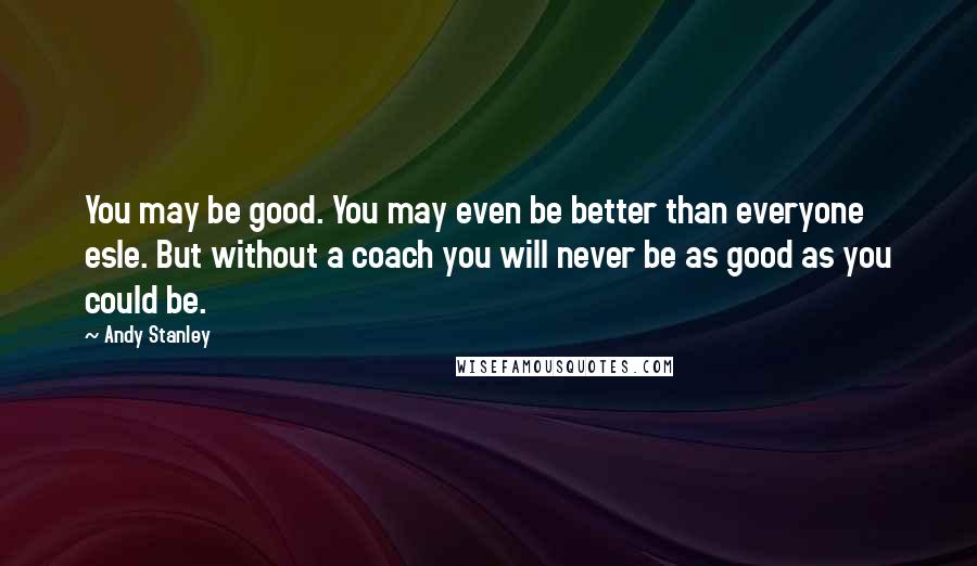Andy Stanley Quotes: You may be good. You may even be better than everyone esle. But without a coach you will never be as good as you could be.