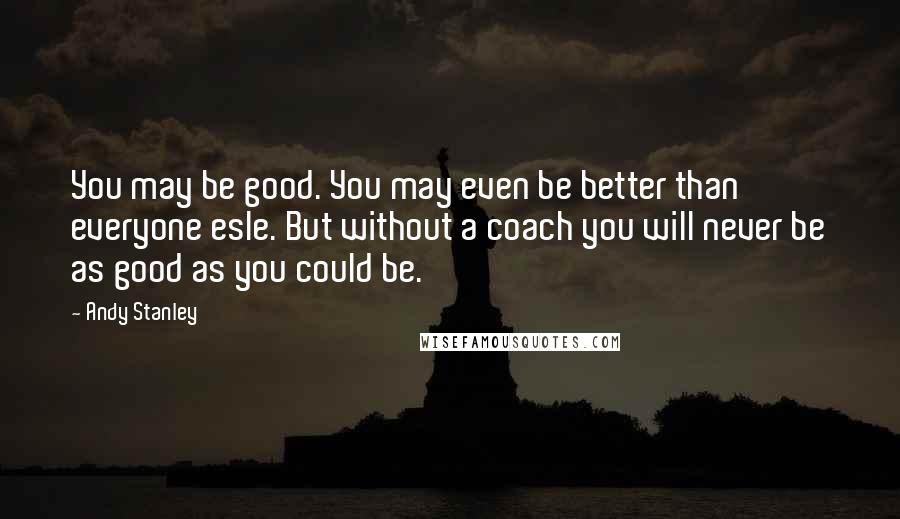 Andy Stanley Quotes: You may be good. You may even be better than everyone esle. But without a coach you will never be as good as you could be.