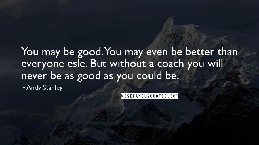 Andy Stanley Quotes: You may be good. You may even be better than everyone esle. But without a coach you will never be as good as you could be.