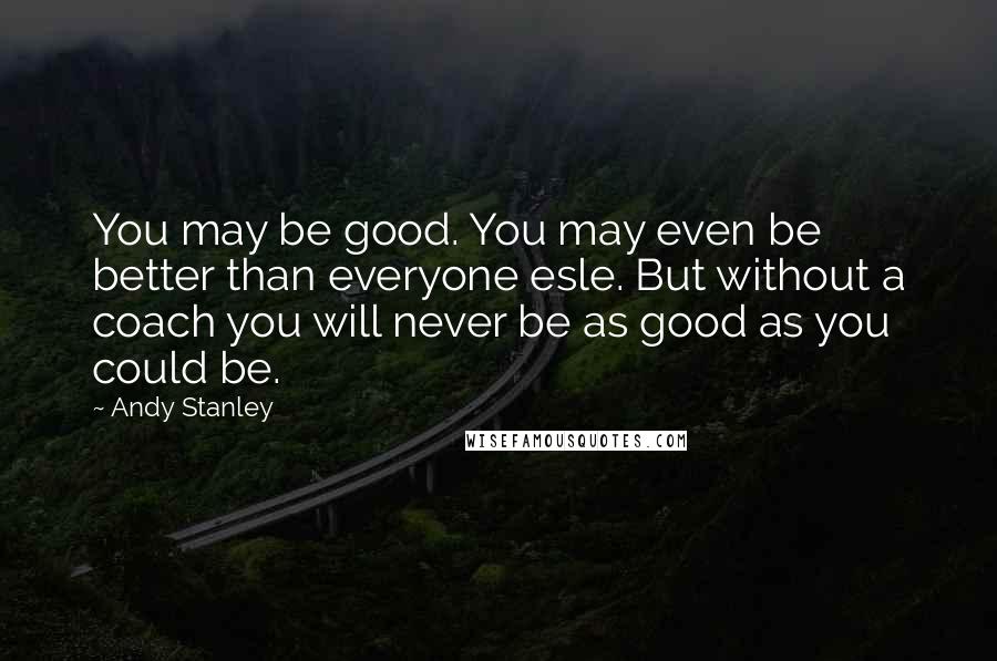 Andy Stanley Quotes: You may be good. You may even be better than everyone esle. But without a coach you will never be as good as you could be.