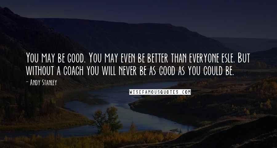 Andy Stanley Quotes: You may be good. You may even be better than everyone esle. But without a coach you will never be as good as you could be.