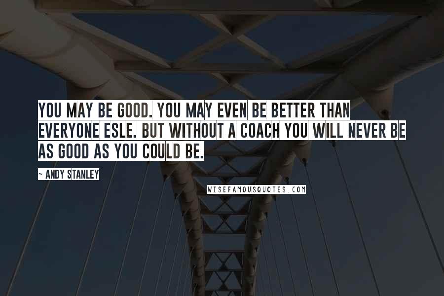 Andy Stanley Quotes: You may be good. You may even be better than everyone esle. But without a coach you will never be as good as you could be.