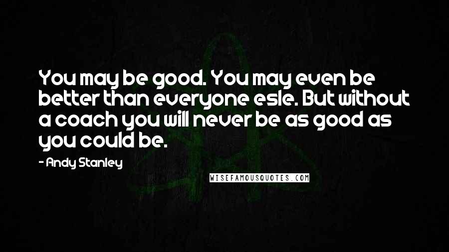 Andy Stanley Quotes: You may be good. You may even be better than everyone esle. But without a coach you will never be as good as you could be.