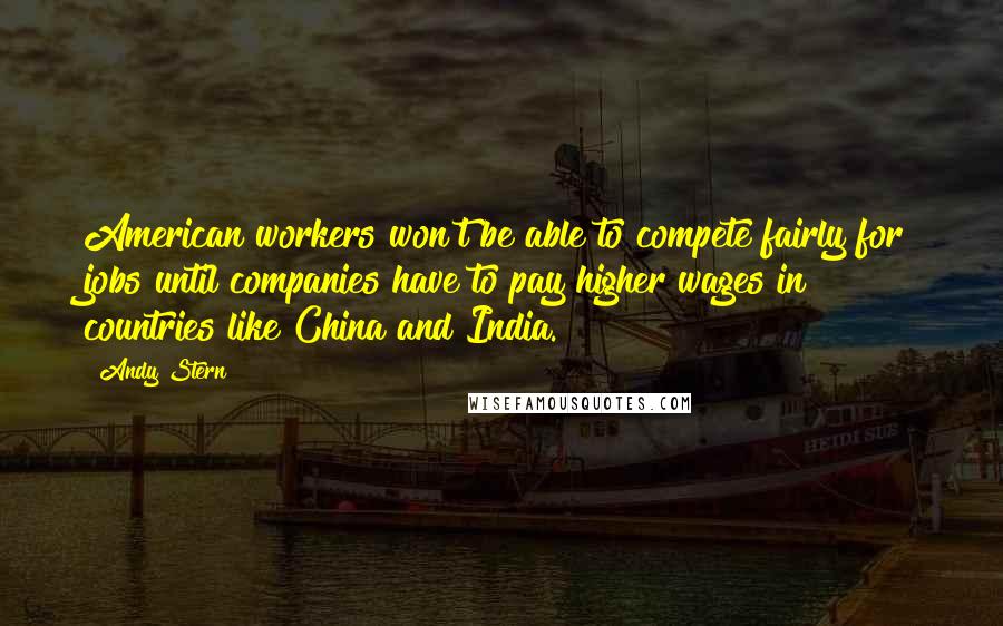 Andy Stern Quotes: American workers won't be able to compete fairly for jobs until companies have to pay higher wages in countries like China and India.