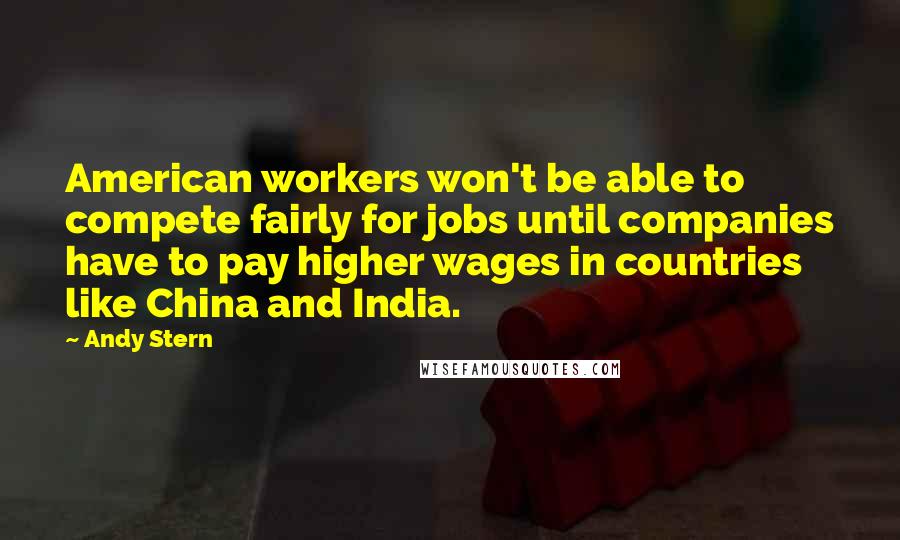 Andy Stern Quotes: American workers won't be able to compete fairly for jobs until companies have to pay higher wages in countries like China and India.