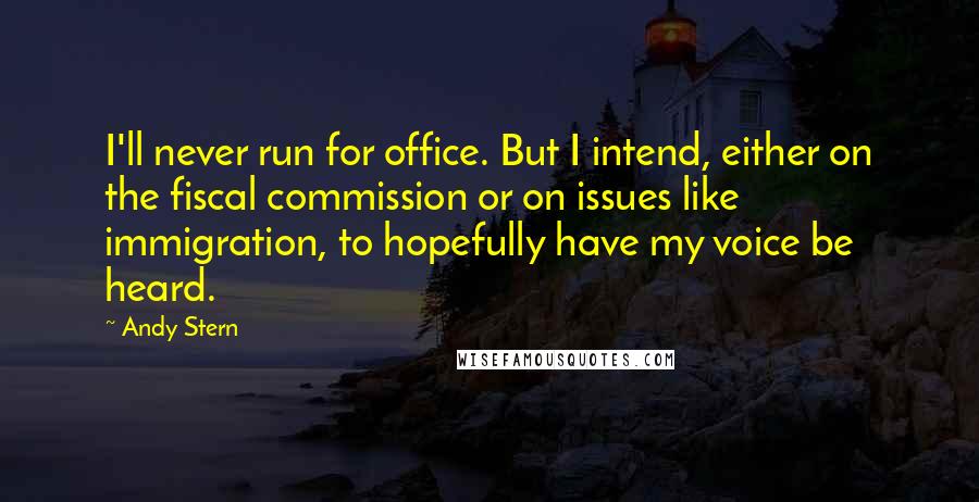 Andy Stern Quotes: I'll never run for office. But I intend, either on the fiscal commission or on issues like immigration, to hopefully have my voice be heard.