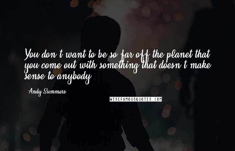 Andy Summers Quotes: You don't want to be so far off the planet that you come out with something that doesn't make sense to anybody.