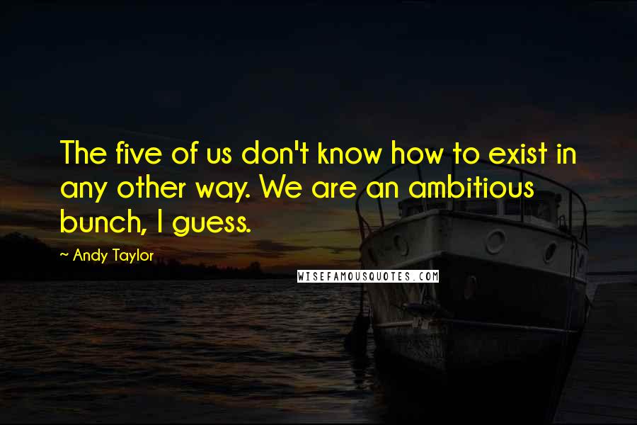 Andy Taylor Quotes: The five of us don't know how to exist in any other way. We are an ambitious bunch, I guess.