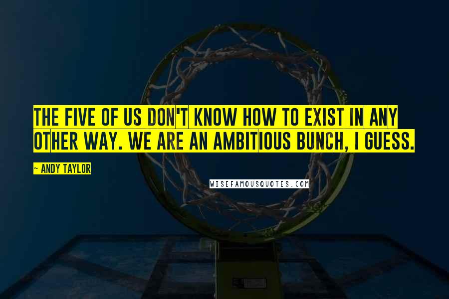 Andy Taylor Quotes: The five of us don't know how to exist in any other way. We are an ambitious bunch, I guess.