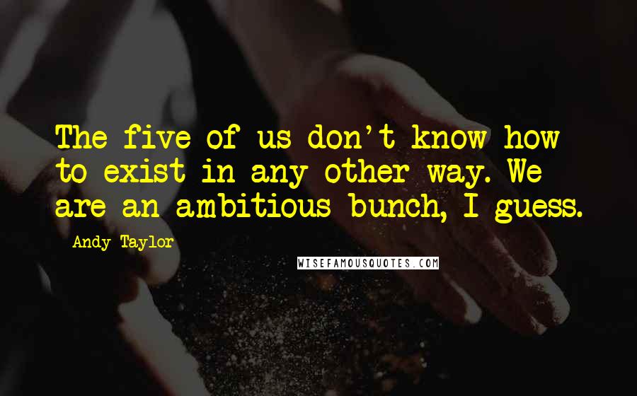 Andy Taylor Quotes: The five of us don't know how to exist in any other way. We are an ambitious bunch, I guess.