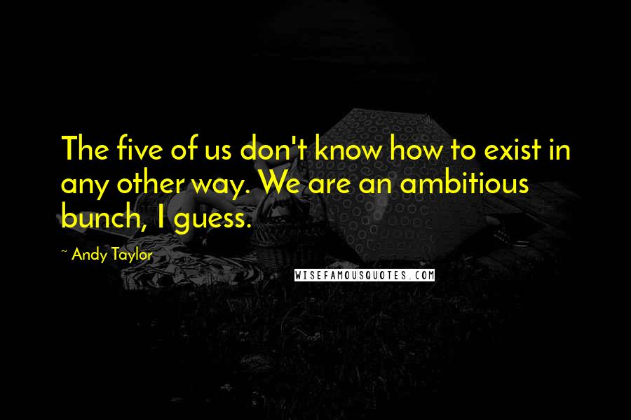 Andy Taylor Quotes: The five of us don't know how to exist in any other way. We are an ambitious bunch, I guess.