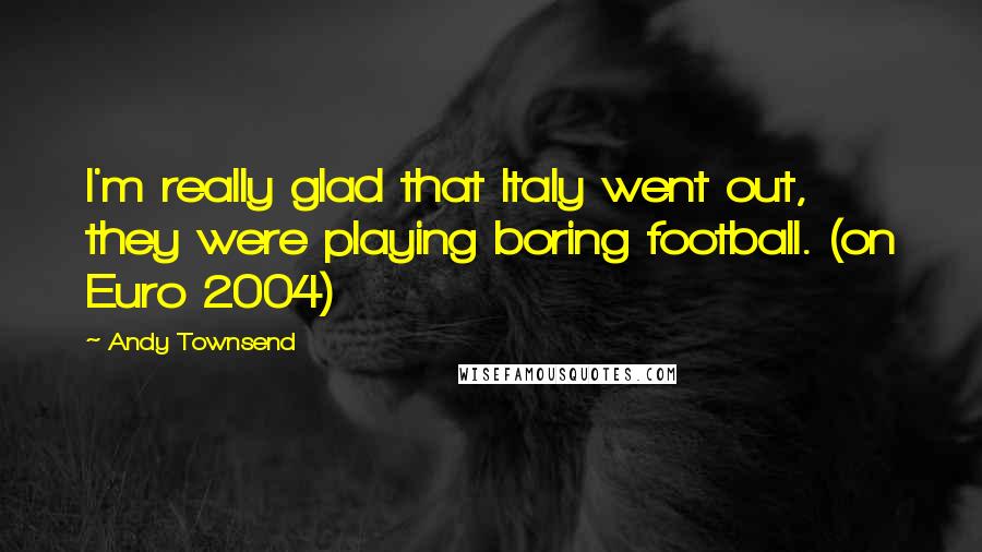 Andy Townsend Quotes: I'm really glad that Italy went out, they were playing boring football. (on Euro 2004)