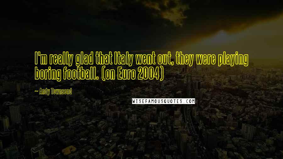 Andy Townsend Quotes: I'm really glad that Italy went out, they were playing boring football. (on Euro 2004)