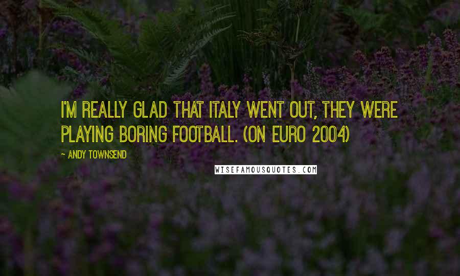 Andy Townsend Quotes: I'm really glad that Italy went out, they were playing boring football. (on Euro 2004)