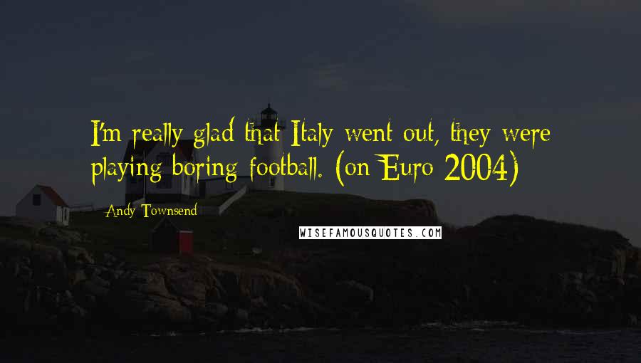 Andy Townsend Quotes: I'm really glad that Italy went out, they were playing boring football. (on Euro 2004)