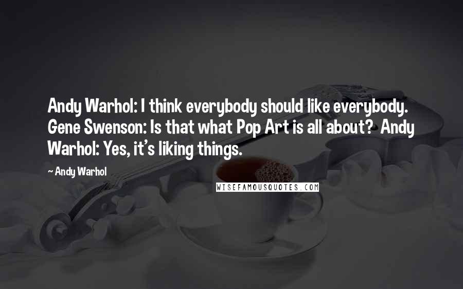 Andy Warhol Quotes: Andy Warhol: I think everybody should like everybody.  Gene Swenson: Is that what Pop Art is all about?  Andy Warhol: Yes, it's liking things.