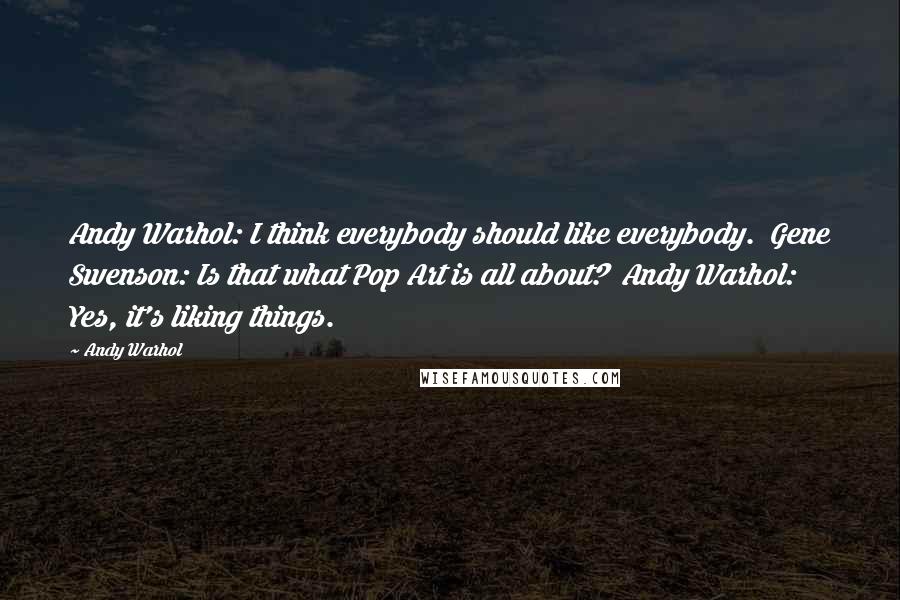 Andy Warhol Quotes: Andy Warhol: I think everybody should like everybody. Gene Swenson: Is that what Pop Art is all about? Andy Warhol: Yes, it's liking things.