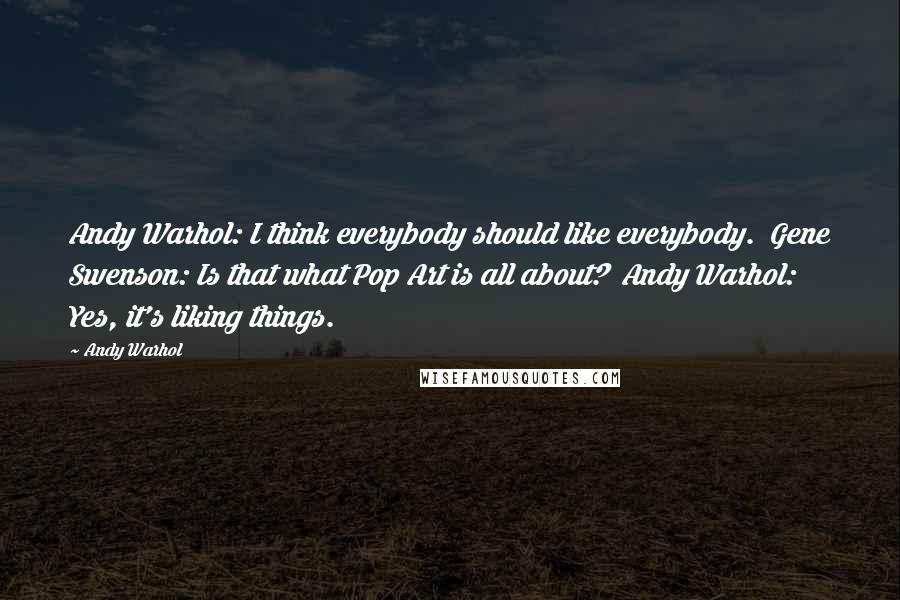 Andy Warhol Quotes: Andy Warhol: I think everybody should like everybody.  Gene Swenson: Is that what Pop Art is all about?  Andy Warhol: Yes, it's liking things.