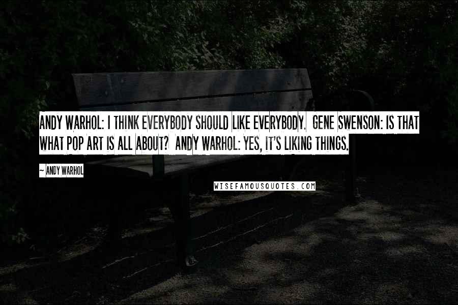 Andy Warhol Quotes: Andy Warhol: I think everybody should like everybody.  Gene Swenson: Is that what Pop Art is all about?  Andy Warhol: Yes, it's liking things.