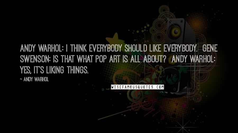 Andy Warhol Quotes: Andy Warhol: I think everybody should like everybody.  Gene Swenson: Is that what Pop Art is all about?  Andy Warhol: Yes, it's liking things.